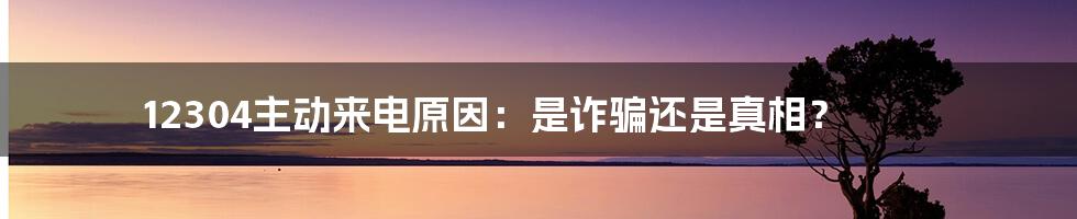 12304主动来电原因：是诈骗还是真相？