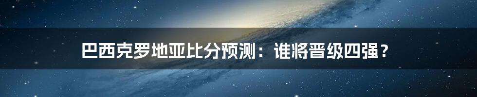 巴西克罗地亚比分预测：谁将晋级四强？