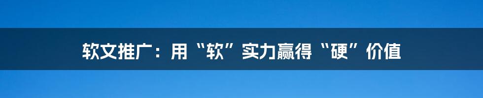 软文推广：用“软”实力赢得“硬”价值