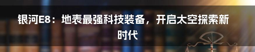 银河E8：地表最强科技装备，开启太空探索新时代