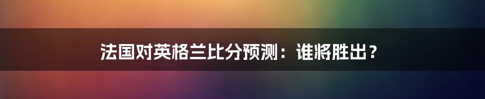 法国对英格兰比分预测：谁将胜出？