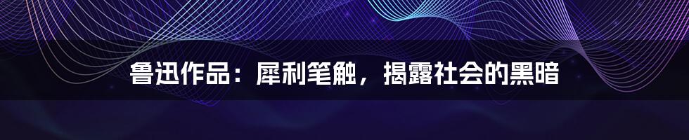 鲁迅作品：犀利笔触，揭露社会的黑暗