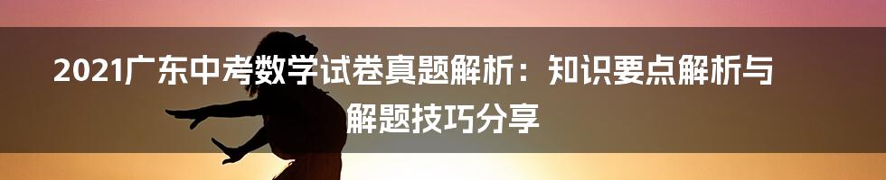 2021广东中考数学试卷真题解析：知识要点解析与解题技巧分享