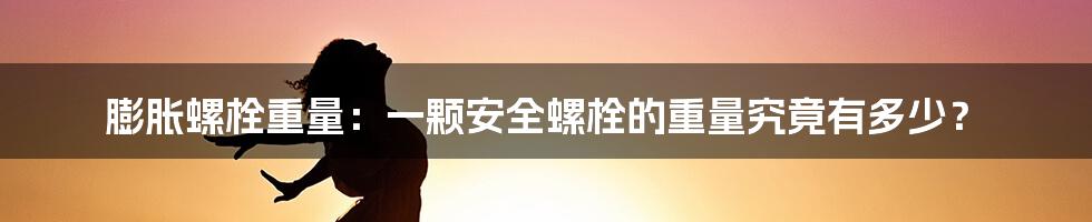 膨胀螺栓重量：一颗安全螺栓的重量究竟有多少？