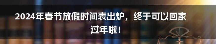 2024年春节放假时间表出炉，终于可以回家过年啦！