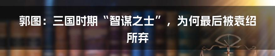 郭图：三国时期“智谋之士”，为何最后被袁绍所弃