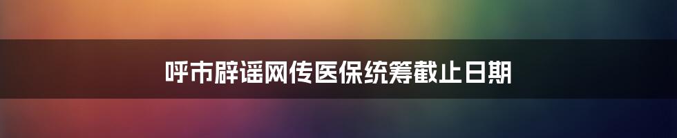 呼市辟谣网传医保统筹截止日期