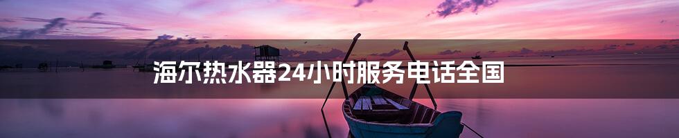 海尔热水器24小时服务电话全国