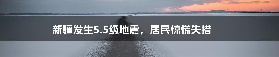 新疆发生5.5级地震，居民惊慌失措