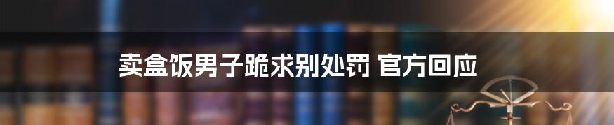 卖盒饭男子跪求别处罚 官方回应