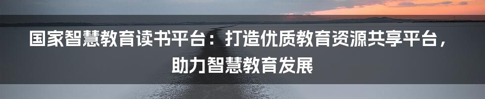 国家智慧教育读书平台：打造优质教育资源共享平台，助力智慧教育发展