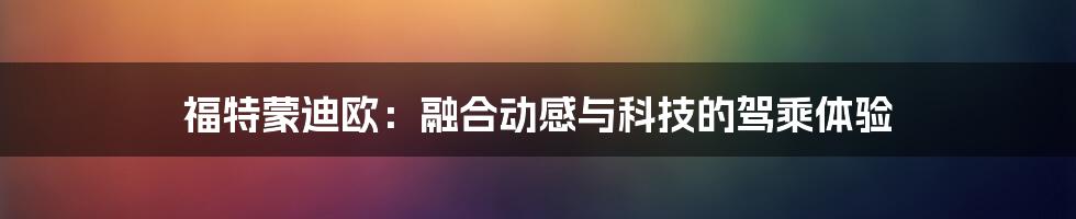 福特蒙迪欧：融合动感与科技的驾乘体验