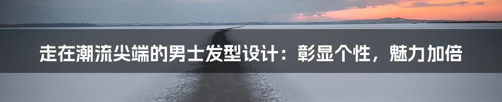 走在潮流尖端的男士发型设计：彰显个性，魅力加倍