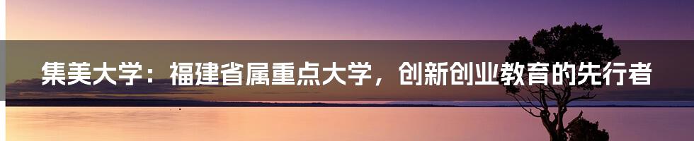 集美大学：福建省属重点大学，创新创业教育的先行者