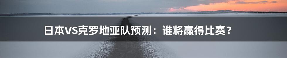 日本VS克罗地亚队预测：谁将赢得比赛？