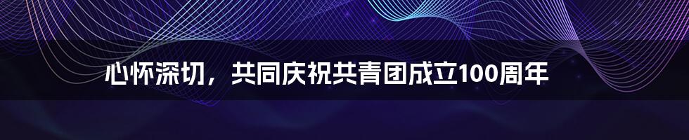 心怀深切，共同庆祝共青团成立100周年