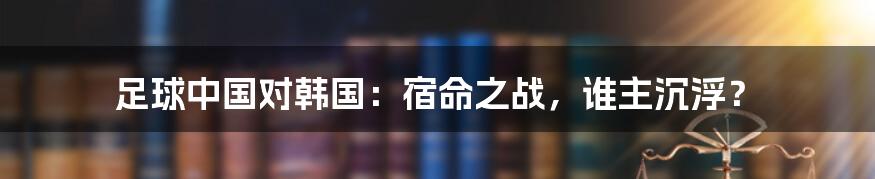 足球中国对韩国：宿命之战，谁主沉浮？