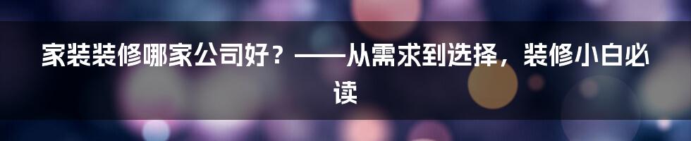 家装装修哪家公司好？——从需求到选择，装修小白必读