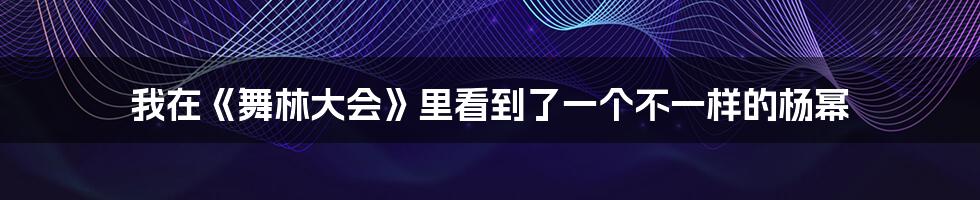 我在《舞林大会》里看到了一个不一样的杨幂