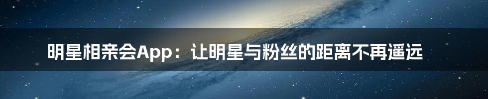 明星相亲会App：让明星与粉丝的距离不再遥远