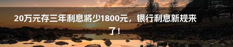 20万元存三年利息将少1800元，银行利息新规来了！