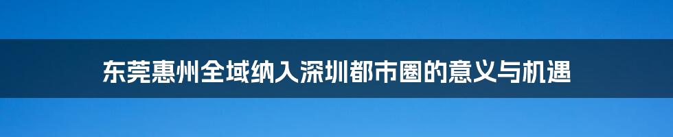 东莞惠州全域纳入深圳都市圈的意义与机遇