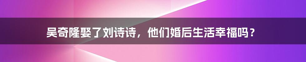 吴奇隆娶了刘诗诗，他们婚后生活幸福吗？