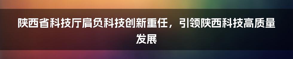 陕西省科技厅肩负科技创新重任，引领陕西科技高质量发展