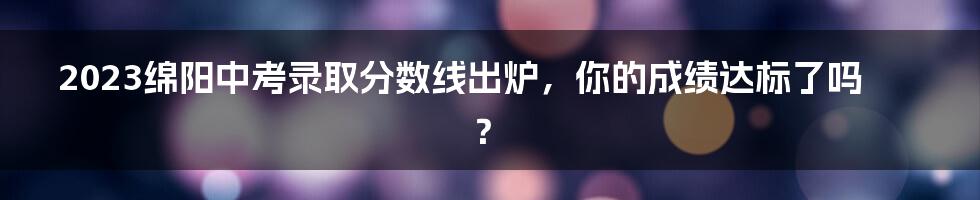 2023绵阳中考录取分数线出炉，你的成绩达标了吗？