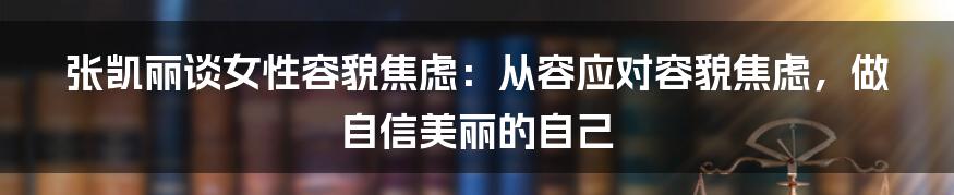 张凯丽谈女性容貌焦虑：从容应对容貌焦虑，做自信美丽的自己