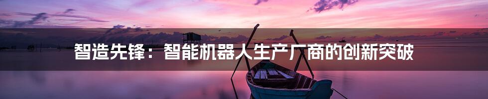 智造先锋：智能机器人生产厂商的创新突破