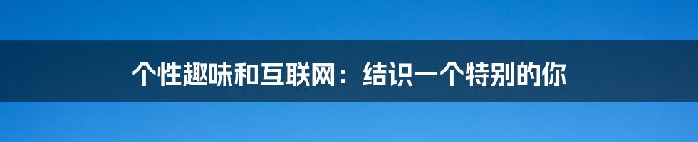 个性趣味和互联网：结识一个特别的你