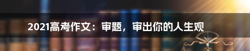 2021高考作文：审题，审出你的人生观