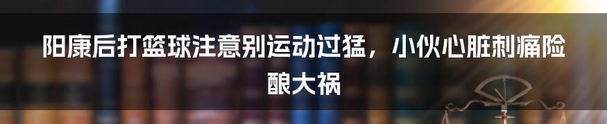 阳康后打篮球注意别运动过猛，小伙心脏刺痛险酿大祸