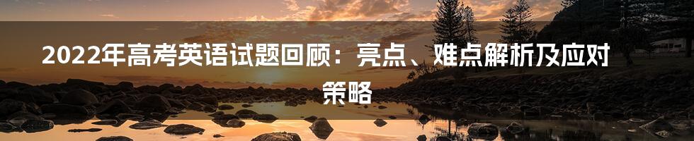 2022年高考英语试题回顾：亮点、难点解析及应对策略