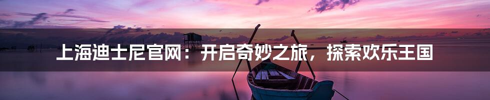 上海迪士尼官网：开启奇妙之旅，探索欢乐王国