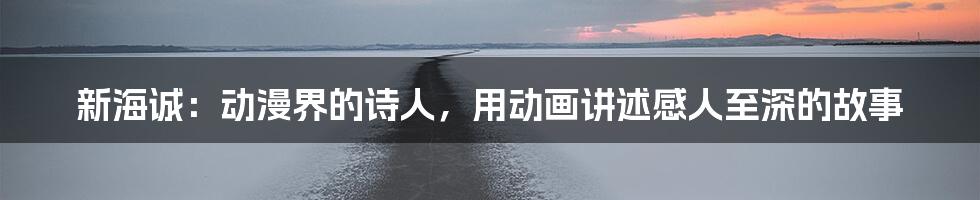 新海诚：动漫界的诗人，用动画讲述感人至深的故事