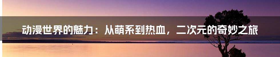 动漫世界的魅力：从萌系到热血，二次元的奇妙之旅