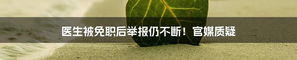 医生被免职后举报仍不断！官媒质疑