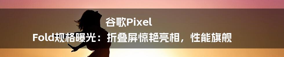 谷歌Pixel Fold规格曝光：折叠屏惊艳亮相，性能旗舰