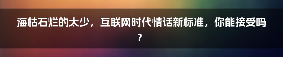 海枯石烂的太少，互联网时代情话新标准，你能接受吗？