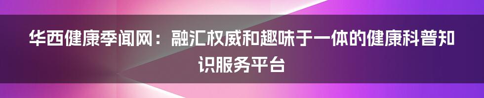 华西健康季闻网：融汇权威和趣味于一体的健康科普知识服务平台