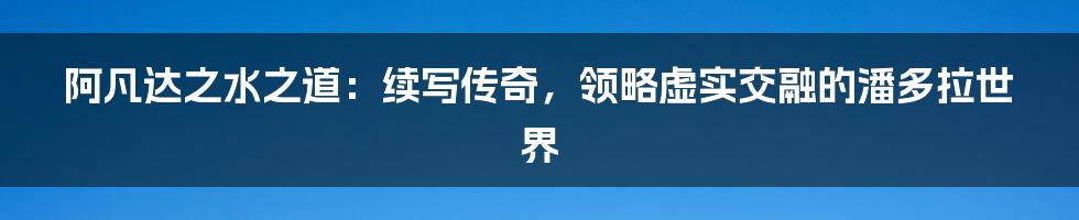 阿凡达之水之道：续写传奇，领略虚实交融的潘多拉世界