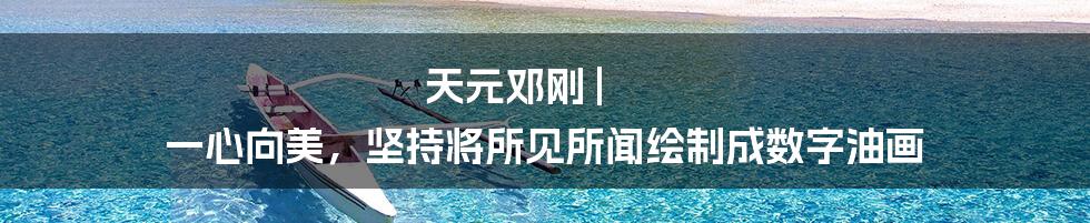 天元邓刚 | 一心向美，坚持将所见所闻绘制成数字油画