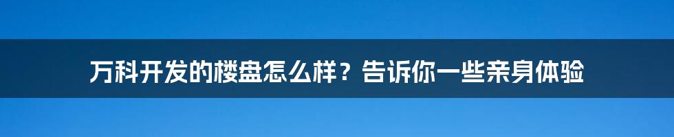 万科开发的楼盘怎么样？告诉你一些亲身体验