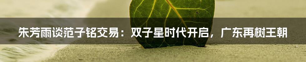 朱芳雨谈范子铭交易：双子星时代开启，广东再树王朝