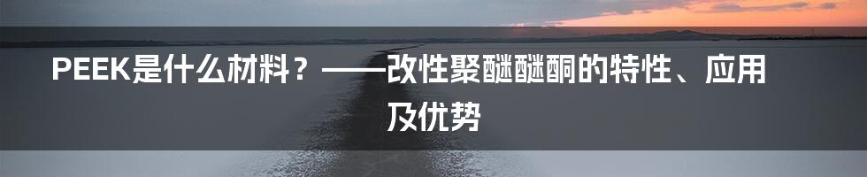 PEEK是什么材料？——改性聚醚醚酮的特性、应用及优势