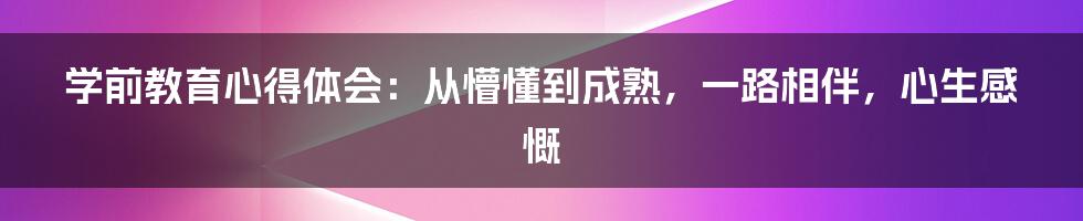 学前教育心得体会：从懵懂到成熟，一路相伴，心生感慨