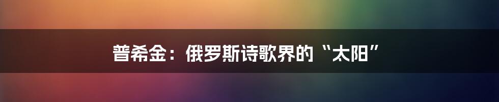 普希金：俄罗斯诗歌界的“太阳”