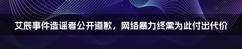 艾辰事件造谣者公开道歉，网络暴力终需为此付出代价